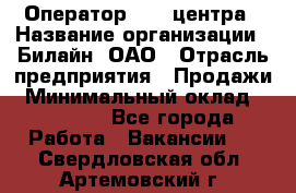 Оператор Call-центра › Название организации ­ Билайн, ОАО › Отрасль предприятия ­ Продажи › Минимальный оклад ­ 15 000 - Все города Работа » Вакансии   . Свердловская обл.,Артемовский г.